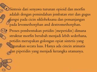 • Sintesis dari senyawa turunan opioid dan morfin
adalah dengan pemindahan jembatan eter dan gugus
fungsi pada cicin sikloheksana dan pemanjangan
pada levomethorphan and dextromethorphan.
• Proses pembentukan petidin (meperidin) dimana
struktur morfin berubah menjadi lebih sederhana,
petidin merupakan golongan opiat sintetis yang
digunakan secara luas. Hanya ada cincin arimatis
dan piperidin yang menjadi kerangka utamanya.
 
