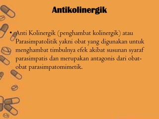 Antikolinergik
• Anti Kolinergik (penghambat kolinergik) atau
Parasimpatolitik yakni obat yang digunakan untuk
menghambat timbulnya efek akibat susunan syaraf
parasimpatis dan merupakan antagonis dari obat-
obat parasimpatomimetik.
 