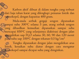 Karbon aktif dibuat di dalam tungku yang terbuat
dari baja tahan karat yang dilengkapi pemanas listrik dan
termokopel, dengan kapasitas 400 gram.
Mula-mula serbuk gergaji sengon dipanaskan
sampai suhu 300oC selama 5 jam, arang serbuk sengon
yang dihasilkan kemudian dipanaskan sampai suhu
mencapai 850oC yang selanjutnya diaktivasi dengan jalan
mengalirkan uap H2O selama 30, 60, 90 dan 120 menit
pada suhu uap 100oC dengan tekanan 0,5 kg/cm2
Tungku dipanaskan dengan jalan mengalirkan arus
listrik, kenaikan suhu diatur dengan cara mengatur
termokopel sampai dicapai suhu yang diinginkan.
 