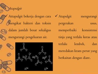 • Atapulgit
 Attapulgit bekerja dengan cara
mengikat bakteri dan toksin
dalam jumlah besar sekaligus
mengurangi pengeluaran air.
 Atapulgit mengurangi
pergerakan usus,
memperbaiki konsistensi
tinja yang terlalu keras atau
terlalu lembek, dan
meredakan kram perut yang
berkaitan dengan diare.
 
