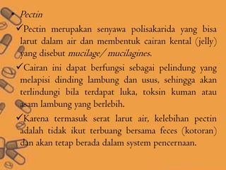 • Pectin
Pectin merupakan senyawa polisakarida yang bisa
larut dalam air dan membentuk cairan kental (jelly)
yang disebut mucilage/ mucilagines.
Cairan ini dapat berfungsi sebagai pelindung yang
melapisi dinding lambung dan usus, sehingga akan
terlindungi bila terdapat luka, toksin kuman atau
asam lambung yang berlebih.
Karena termasuk serat larut air, kelebihan pectin
adalah tidak ikut terbuang bersama feces (kotoran)
dan akan tetap berada dalam system pencernaan.
 