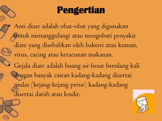 Pengertian
• Anti diare adalah obat-obat yang digunakan
untuk menanggulangi atau mengobati penyakit
diare yang disebabkan oleh bakteri atau kuman,
virus, cacing atau keracunan makanan.
• Gejala diare adalah buang air besar berulang kali
dengan banyak cairan kadang-kadang disertai
mulas (kejang-kejang perut) kadang-kadang
disertai darah atau lendir.
 