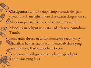 • Obstipansia : Untuk terapi simpatomatis dengan
tujuan untuk menghentikan diare,yaitu dengan cara :
• Menekan peristaltik usus, misalnya Loperamid
• Menciutkan selaput usus atau adstringen, contohnya
Tannin
• Pemberian absorben untuk menyerap racun yang
dihasilkan bakteri atau racun penyebab diare yang
lain misalnya, Carboadsorben, Pectin
• Pemberian mucilago untuk melindungi selaput
lendir usus yang luka
 