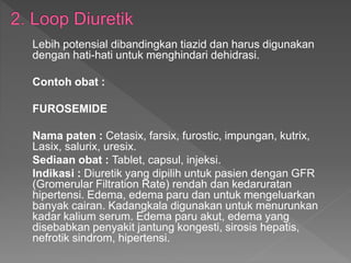 Lebih potensial dibandingkan tiazid dan harus digunakan
dengan hati-hati untuk menghindari dehidrasi.
Contoh obat :
FUROSEMIDE
Nama paten : Cetasix, farsix, furostic, impungan, kutrix,
Lasix, salurix, uresix.
Sediaan obat : Tablet, capsul, injeksi.
Indikasi : Diuretik yang dipilih untuk pasien dengan GFR
(Gromerular Filtration Rate) rendah dan kedaruratan
hipertensi. Edema, edema paru dan untuk mengeluarkan
banyak cairan. Kadangkala digunakan untuk menurunkan
kadar kalium serum. Edema paru akut, edema yang
disebabkan penyakit jantung kongesti, sirosis hepatis,
nefrotik sindrom, hipertensi.
 