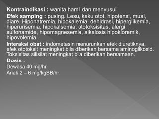 Kontraindikasi : wanita hamil dan menyusui
Efek samping : pusing. Lesu, kaku otot, hipotensi, mual,
diare. Hiponatremia, hipokalemia, dehidrasi, hiperglikemia,
hiperurisemia, hipokalsemia, ototoksisitas, alergi
sulfonamide, hipomagnesemia, alkalosis hipokloremik,
hipovolemia.
Interaksi obat : indometasin menurunkan efek diuretiknya,
efek ototoksit meningkat bila diberikan bersama aminoglikosid.
Toksisitas silisilat meningkat bila diberikan bersamaan.
Dosis :
Dewasa 40 mg/hr
Anak 2 – 6 mg/kgBB/hr
 
