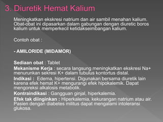 Meningkatkan ekskresi natrium dan air sambil menahan kalium.
Obat-obat ini dipasarkan dalam gabungan dengan diuretic boros
kalium untuk memperkecil ketidakseimbangan kalium.
Contoh obat :
- AMILORIDE (MIDAMOR)
Sediaan obat : Tablet
Mekanisme Kerja : secara langsung meningkatkan ekskresi Na+
menurunkan sekresi K+ dalam tubulus kontortus distal.
Indikasi : Edema, hipertensi. Digunakan bersama diuretik lain
karena efek hemat K+ mengurangi efek hipokalemik. Dapat
mengoreksi alkalosis metabolik.
Kontraindikasi : Gangguan ginjal, hiperkalemia.
Efek tak diinginkan : Hiperkalemia, kekurangan natrium atau air.
Pasien dengan diabetes militus dapat mengalami intoleransi
glukosa.
 