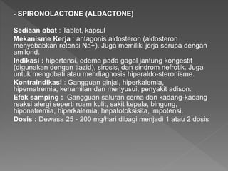 - SPIRONOLACTONE (ALDACTONE)
Sediaan obat : Tablet, kapsul
Mekanisme Kerja : antagonis aldosteron (aldosteron
menyebabkan retensi Na+). Juga memiliki jerja serupa dengan
amilorid.
Indikasi : hipertensi, edema pada gagal jantung kongestif
(digunakan dengan tiazid), sirosis, dan sindrom nefrotik. Juga
untuk mengobati atau mendiagnosis hiperaldo-steronisme.
Kontraindikasi : Gangguan ginjal, hiperkalemia,
hipernatremia, kehamilan dan menyusui, penyakit adison.
Efek samping : Gangguan saluran cerna dan kadang-kadang
reaksi alergi seperti ruam kulit, sakit kepala, bingung,
hiponatremia, hiperkalemia, hepatotoksisita, impotensi.
Dosis : Dewasa 25 - 200 mg/hari dibagi menjadi 1 atau 2 dosis
 
