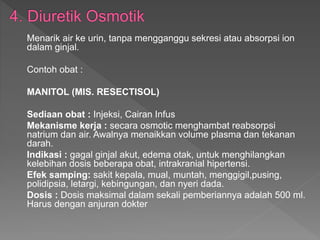 Menarik air ke urin, tanpa mengganggu sekresi atau absorpsi ion
dalam ginjal.
Contoh obat :
MANITOL (MIS. RESECTISOL)
Sediaan obat : Injeksi, Cairan Infus
Mekanisme kerja : secara osmotic menghambat reabsorpsi
natrium dan air. Awalnya menaikkan volume plasma dan tekanan
darah.
Indikasi : gagal ginjal akut, edema otak, untuk menghilangkan
kelebihan dosis beberapa obat, intrakranial hipertensi.
Efek samping: sakit kepala, mual, muntah, menggigil,pusing,
polidipsia, letargi, kebingungan, dan nyeri dada.
Dosis : Dosis maksimal dalam sekali pemberiannya adalah 500 ml.
Harus dengan anjuran dokter
 