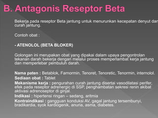 Bekerja pada reseptor Beta jantung untuk menurunkan kecepatan denyut dan
curah jantung.
Contoh obat :
- ATENOLOL (BETA BLOKER)
Golongan ini merupakan obat yang dipakai dalam upaya pengontrolan
tekanan darah bekerja dengan melalui proses memperlambat kerja jantung
dan memperlebar pembuluh darah.
Nama paten : Betablok, Farnormin, Tenoret, Tenoretic, Tenormin, internolol.
Sediaan obat : Tablet
Mekanisme kerja : pengurahan curah jantung disertai vasodilatasi perifer,
efek pada reseptor adrenergic di SSP, penghambatan sekresi renin akibat
aktivasi adrenoseptor di ginjal.
Indikasi : hipertensi ringan – sedang, aritmia
Kontraindikasi : gangguan konduksi AV, gagal jantung tersembunyi,
bradikardia, syok kardiogenik, anuria, asma, diabetes.
 
