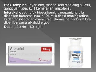 Efek samping : nyeri otot, tangan kaki rasa dingin, lesu,
gangguan tidur, kulit kemerahan, impotensi.
Interaksi obat : efek hipoglikemia diperpanjang bila
diberikan bersama insulin. Diuretik tiazid meningkatkan
kadar trigliserid dan asam urat. Iskemia perifer berat bila
diberi bersama alkaloid ergot.
Dosis : 2 x 40 – 80 mg/hr
 