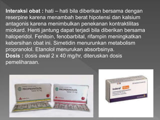 Interaksi obat : hati – hati bila diberikan bersama dengan
reserpine karena menambah berat hipotensi dan kalsium
antagonis karena menimbulkan penekanan kontraktilitas
miokard. Henti jantung dapat terjadi bila diberikan bersama
haloperidol. Fenitoin, fenobarbital, rifampin meningkatkan
kebersihan obat ini. Simetidin menurunkan metabolism
propranolol. Etanolol menurukan absorbsinya.
Dosis : dosis awal 2 x 40 mg/hr, diteruskan dosis
pemeliharaan.
 