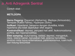 Contoh obat :
METILDOPA
Nama Dagang: Dopamet (Alpharma), Medopa (Armoxindo),
Tensipas (Kalbe Farma), Hyperpax (Soho)
Indikasi: Hipertensi, bersama dengan diuretika, krisis
hipertensi jika tidak diperlukan efek segera.
Kontraindikasi: depresi, penyakit hati aktif, feokromositoma,
porfiria, dan hipersensitifitas
Efek samping: mulut kering, sedasi, depresi, mengantuk,
diare, retensi cairan, kerusakan hati, anemia hemolitika,
sindrom mirip lupus eritematosus, parkinsonismus, ruam kulit,
dan hidung tersumbat
 