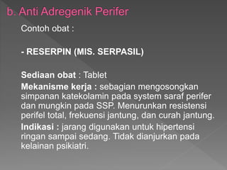 Contoh obat :
- RESERPIN (MIS. SERPASIL)
Sediaan obat : Tablet
Mekanisme kerja : sebagian mengosongkan
simpanan katekolamin pada system saraf perifer
dan mungkin pada SSP. Menurunkan resistensi
perifel total, frekuensi jantung, dan curah jantung.
Indikasi : jarang digunakan untuk hipertensi
ringan sampai sedang. Tidak dianjurkan pada
kelainan psikiatri.
 