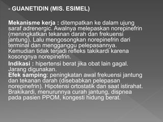 - GUANETIDIN (MIS. ESIMEL)
Mekanisme kerja : ditempatkan ke dalam ujung
saraf adrenergic. Awalnya melepaskan norepinefrin
(meningkatkan tekanan darah dan frekuensi
jantung). Lalu mengosongkan norepinefrin dari
terminal dan mengganggu pelepasannya.
Kemudian tidak terjadi refleks takikardi karena
kosongnya norepinefrin.
Indikasi : hipertensi berat jika obat lain gagal.
Jarang digunakan.
Efek samping: peningkatan awal frekuensi jantung
dan tekanan darah (disebabkan pelepasan
norepinefrin). Hipotensi ortostatik dan saat istirahat.
Brakikardi, menurunnya curah jantung, dispnea
pada pasien PPOM, kongesti hidung berat.
 