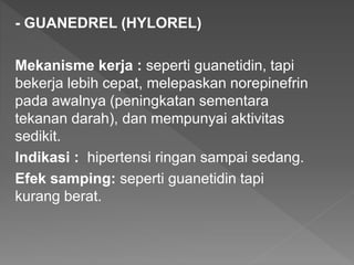 - GUANEDREL (HYLOREL)
Mekanisme kerja : seperti guanetidin, tapi
bekerja lebih cepat, melepaskan norepinefrin
pada awalnya (peningkatan sementara
tekanan darah), dan mempunyai aktivitas
sedikit.
Indikasi : hipertensi ringan sampai sedang.
Efek samping: seperti guanetidin tapi
kurang berat.
 