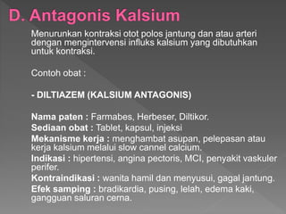 Menurunkan kontraksi otot polos jantung dan atau arteri
dengan mengintervensi influks kalsium yang dibutuhkan
untuk kontraksi.
Contoh obat :
- DILTIAZEM (KALSIUM ANTAGONIS)
Nama paten : Farmabes, Herbeser, Diltikor.
Sediaan obat : Tablet, kapsul, injeksi
Mekanisme kerja : menghambat asupan, pelepasan atau
kerja kalsium melalui slow cannel calcium.
Indikasi : hipertensi, angina pectoris, MCI, penyakit vaskuler
perifer.
Kontraindikasi : wanita hamil dan menyusui, gagal jantung.
Efek samping : bradikardia, pusing, lelah, edema kaki,
gangguan saluran cerna.
 