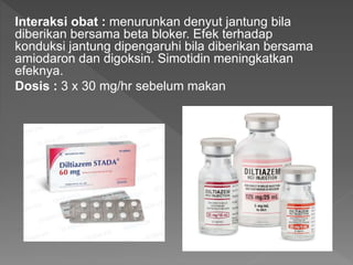 Interaksi obat : menurunkan denyut jantung bila
diberikan bersama beta bloker. Efek terhadap
konduksi jantung dipengaruhi bila diberikan bersama
amiodaron dan digoksin. Simotidin meningkatkan
efeknya.
Dosis : 3 x 30 mg/hr sebelum makan
 