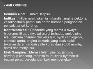 - AMLODIPINE
Sediaan Obat : Tablet, Kapsul
Indikasi : Hipertensi, iskemia mikardia, angina pektoris,
vasokonstriksi pembuluh darah koroner, pengobatan
penyakit arteri koroner.
Kontraindikasi : Penderita yang memiliki riwayat
hipersensitif atau riwayat alergi terhadap amlodipine
atau calcium channel blockers lain, syok kardiogenik,
stenosis aorta, angina pektoris yang tidak stabil,
tekanan darah rendah yaitu kurag dari 90/60 mmHg,
hamil dan menyusui.
Efek Samping : Merasa lelah, pusing, jantung
berdegup kencang, merasa mual, tidak nyaman di
bagian perut, pergelangan kaki membengkak
 