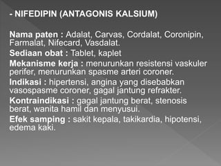 - NIFEDIPIN (ANTAGONIS KALSIUM)
Nama paten : Adalat, Carvas, Cordalat, Coronipin,
Farmalat, Nifecard, Vasdalat.
Sediaan obat : Tablet, kaplet
Mekanisme kerja : menurunkan resistensi vaskuler
perifer, menurunkan spasme arteri coroner.
Indikasi : hipertensi, angina yang disebabkan
vasospasme coroner, gagal jantung refrakter.
Kontraindikasi : gagal jantung berat, stenosis
berat, wanita hamil dan menyusui.
Efek samping : sakit kepala, takikardia, hipotensi,
edema kaki.
 