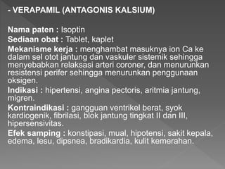 - VERAPAMIL (ANTAGONIS KALSIUM)
Nama paten : Isoptin
Sediaan obat : Tablet, kaplet
Mekanisme kerja : menghambat masuknya ion Ca ke
dalam sel otot jantung dan vaskuler sistemik sehingga
menyebabkan relaksasi arteri coroner, dan menurunkan
resistensi perifer sehingga menurunkan penggunaan
oksigen.
Indikasi : hipertensi, angina pectoris, aritmia jantung,
migren.
Kontraindikasi : gangguan ventrikel berat, syok
kardiogenik, fibrilasi, blok jantung tingkat II dan III,
hipersensivitas.
Efek samping : konstipasi, mual, hipotensi, sakit kepala,
edema, lesu, dipsnea, bradikardia, kulit kemerahan.
 