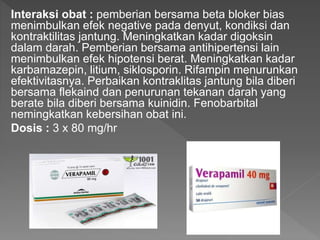 Interaksi obat : pemberian bersama beta bloker bias
menimbulkan efek negative pada denyut, kondiksi dan
kontraktilitas jantung. Meningkatkan kadar digoksin
dalam darah. Pemberian bersama antihipertensi lain
menimbulkan efek hipotensi berat. Meningkatkan kadar
karbamazepin, litium, siklosporin. Rifampin menurunkan
efektivitasnya. Perbaikan kontraklitas jantung bila diberi
bersama flekaind dan penurunan tekanan darah yang
berate bila diberi bersama kuinidin. Fenobarbital
nemingkatkan kebersihan obat ini.
Dosis : 3 x 80 mg/hr
 