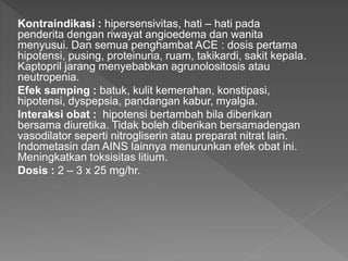 Kontraindikasi : hipersensivitas, hati – hati pada
penderita dengan riwayat angioedema dan wanita
menyusui. Dan semua penghambat ACE : dosis pertama
hipotensi, pusing, proteinuria, ruam, takikardi, sakit kepala.
Kaptopril jarang menyebabkan agrunolositosis atau
neutropenia.
Efek samping : batuk, kulit kemerahan, konstipasi,
hipotensi, dyspepsia, pandangan kabur, myalgia.
Interaksi obat : hipotensi bertambah bila diberikan
bersama diuretika. Tidak boleh diberikan bersamadengan
vasodilator seperti nitrogliserin atau preparat nitrat lain.
Indometasin dan AINS lainnya menurunkan efek obat ini.
Meningkatkan toksisitas litium.
Dosis : 2 – 3 x 25 mg/hr.
 