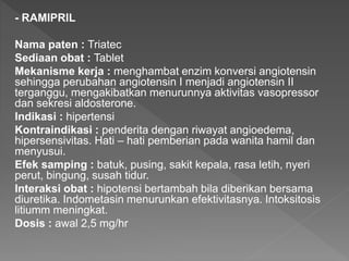 - RAMIPRIL
Nama paten : Triatec
Sediaan obat : Tablet
Mekanisme kerja : menghambat enzim konversi angiotensin
sehingga perubahan angiotensin I menjadi angiotensin II
terganggu, mengakibatkan menurunnya aktivitas vasopressor
dan sekresi aldosterone.
Indikasi : hipertensi
Kontraindikasi : penderita dengan riwayat angioedema,
hipersensivitas. Hati – hati pemberian pada wanita hamil dan
menyusui.
Efek samping : batuk, pusing, sakit kepala, rasa letih, nyeri
perut, bingung, susah tidur.
Interaksi obat : hipotensi bertambah bila diberikan bersama
diuretika. Indometasin menurunkan efektivitasnya. Intoksitosis
litiumm meningkat.
Dosis : awal 2,5 mg/hr
 