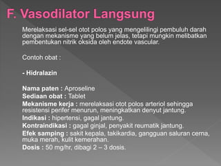 Merelaksasi sel-sel otot polos yang mengelilingi pembuluh darah
dengan mekanisme yang belum jelas, tetapi mungkin melibatkan
pembentukan nitrik oksida oleh endote vascular.
Contoh obat :
- Hidralazin
Nama paten : Aproseline
Sediaan obat : Tablet
Mekanisme kerja : merelaksasi otot polos arteriol sehingga
resistensi perifer menurun, meningkatkan denyut jantung.
Indikasi : hipertensi, gagal jantung.
Kontraindikasi : gagal ginjal, penyakit reumatik jantung.
Efek samping : sakit kepala, takikardia, gangguan saluran cerna,
muka merah, kulit kemerahan.
Dosis : 50 mg/hr, dibagi 2 – 3 dosis.
 