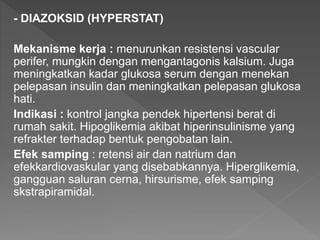 - DIAZOKSID (HYPERSTAT)
Mekanisme kerja : menurunkan resistensi vascular
perifer, mungkin dengan mengantagonis kalsium. Juga
meningkatkan kadar glukosa serum dengan menekan
pelepasan insulin dan meningkatkan pelepasan glukosa
hati.
Indikasi : kontrol jangka pendek hipertensi berat di
rumah sakit. Hipoglikemia akibat hiperinsulinisme yang
refrakter terhadap bentuk pengobatan lain.
Efek samping : retensi air dan natrium dan
efekkardiovaskular yang disebabkannya. Hiperglikemia,
gangguan saluran cerna, hirsurisme, efek samping
skstrapiramidal.
 