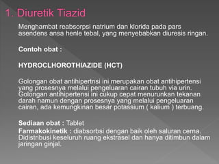 Menghambat reabsorpsi natrium dan klorida pada pars
asendens ansa henle tebal, yang menyebabkan diuresis ringan.
Contoh obat :
HYDROCLHOROTHIAZIDE (HCT)
Golongan obat antihipertnsi ini merupakan obat antihipertensi
yang prosesnya melalui pengeluaran cairan tubuh via urin.
Golongan antihipertensi ini cukup cepat menurunkan tekanan
darah namun dengan prosesnya yang melalui pengeluaran
cairan, ada kemungkinan besar potassium ( kalium ) terbuang.
Sediaan obat : Tablet
Farmakokinetik : diabsorbsi dengan baik oleh saluran cerna.
Didistribusi keseluruh ruang ekstrasel dan hanya ditimbun dalam
jaringan ginjal.
 
