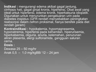 Indikasi : mengurangi edema akibat gagal jantung,
cirrhosis hati, gagal ginjal kronis, hipertensi, Obat awal yang
ideal untuk hipertensi, edema kronik, hiperkalsuria idiopatik.
Digunakan untuk menurunkan pengeluaran urin pada
diabetes inspidus (GFR rendah menyebabkan peningkatan
reabsorpsi dalam nefron proksimal, hanya berefek pada diet
rendah garam)
Kontraindikasi : hypokalemia, hypomagnesemia,
hyponatremia, hipertensi pada kehamilan, hiperurisemia,
hiperkalsemia, oliguria, anuria, kelemahan, penurunan
aliran plasenta, alergi sulfonamide, gangguan saluran
cerna.
Dosis :
Dewasa 25 – 50 mg/hr
Anak 0,5 – 1,0 mg/kgBB/ 12 – 24 jam
 