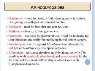 AMINOGLYCOSIDES
 Gentamicin – used for acute, life-thretening gram- infections.
Has synergism with pen and van and combo.
 Amikacin – used for bact that are gent-resistant.
 Netilmicin – less toxic than gentamicin.
 Neomycin – too toxic for parenteral use. Used for topically for
skin infections and orally for sterilizing bowel before surgery.
 Streptomycin – active against Mycobacterium tuberculosis.
But bec of its ototoxicity, rifampicin replaces.
 Rifampicin – resistance develops quickly alone; so, with TB,
combine with isoniazid, ethambutol, and pyrazinamide for the
1st 2 mos of treatment, followed by another 4 mos with
rifampicin and isoniazid.
 