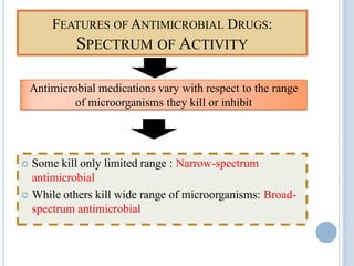 FEATURES OF ANTIMICROBIAL DRUGS:
SPECTRUM OF ACTIVITY
 Some kill only limited range : Narrow-spectrum
antimicrobial
 While others kill wide range of microorganisms: Broad-
spectrum antimicrobial
Antimicrobial medications vary with respect to the range
of microorganisms they kill or inhibit
 