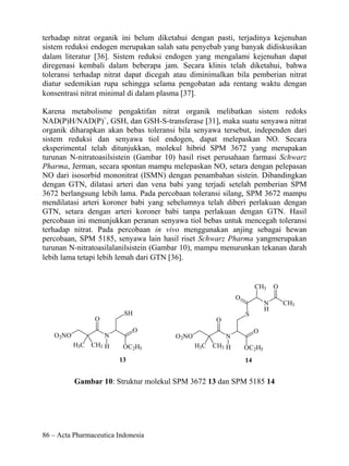 terhadap nitrat organik ini belum diketahui dengan pasti, terjadinya kejenuhan
sistem reduksi endogen merupakan salah satu penyebab yang banyak didiskusikan
dalam literatur [36]. Sistem reduksi endogen yang mengalami kejenuhan dapat
diregenasi kembali dalam beberapa jam. Secara klinis telah diketahui, bahwa
toleransi terhadap nitrat dapat dicegah atau diminimalkan bila pemberian nitrat
diatur sedemikian rupa sehingga selama pengobatan ada rentang waktu dengan
konsentrasi nitrat minimal di dalam plasma [37].

Karena metabolisme pengaktifan nitrat organik melibatkan sistem redoks
NAD(P)H/NAD(P)+, GSH, dan GSH-S-transferase [31], maka suatu senyawa nitrat
organik diharapkan akan bebas toleransi bila senyawa tersebut, independen dari
sistem reduksi dan senyawa tiol endogen, dapat melepaskan NO. Secara
eksperimental telah ditunjukkan, molekul hibrid SPM 3672 yang merupakan
turunan N-nitratoasilsistein (Gambar 10) hasil riset perusahaan farmasi Schwarz
Pharma, Jerman, secara spontan mampu melepaskan NO, setara dengan pelepasan
NO dari isosorbid mononitrat (ISMN) dengan penambahan sistein. Dibandingkan
dengan GTN, dilatasi arteri dan vena babi yang terjadi setelah pemberian SPM
3672 berlangsung lebih lama. Pada percobaan toleransi silang, SPM 3672 mampu
mendilatasi arteri koroner babi yang sebelumnya telah diberi perlakuan dengan
GTN, setara dengan arteri koroner babi tanpa perlakuan dengan GTN. Hasil
percobaan ini menunjukkan peranan senyawa tiol bebas untuk mencegah toleransi
terhadap nitrat. Pada percobaan in vivo menggunakan anjing sebagai hewan
percobaan, SPM 5185, senyawa lain hasil riset Schwarz Pharma yangmerupakan
turunan N-nitratoasilalanilsistein (Gambar 10), mampu menurunkan tekanan darah
lebih lama tetapi lebih lemah dari GTN [36].


                                                                    CH3     O
                                                           O
                                                                        N       CH3
                                                                        H
                          SH                                   S
                 O                                 O
                              O                                     O
   O2NO              N                 O2NO            N
          H3C CH3 H       OC2H5               H3C CH3 H        OC2H5
                         13                                    14


          Gambar 10: Struktur molekul SPM 3672 13 dan SPM 5185 14




86 – Acta Pharmaceutica Indonesia
 