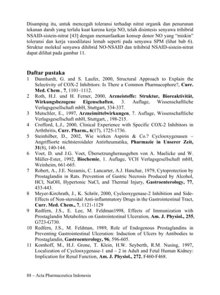Disamping itu, untuk mencegah toleransi terhadap nitrat organik dan penurunan
tekanan darah yang terlalu kuat karena kerja NO, telah disintesis senyawa trihibrid
NSAID-sistein-nitrat [43] dengan memanfaatkan konsep donor NO yang “miskin”
toleransi dan kerja vasodilatasi lemah seperti pada senyawa SPM (lihat bab 6).
Struktur molekul senyawa dihibrid NO-NSAID dan trihibrid NSAID-sistein-nitrat
dapat dilihat pada gambar 11.



Daftar pustaka
1  Dannhardt, G. and S. Laufer, 2000, Structural Approach to Explain the
   Selectivity of COX-2 Inhibitors: Is There a Common Pharmacophore?, Curr.
   Med. Chem., 7, 1101–1112.
2 Roth, H.J. und H. Ferner, 2000, Arzneistoffe: Struktur, Bioreaktivität,
   Wirkungsbezogene        Eigenschaften, 3. Auflage, Wissenschaftliche
   Verlagsgesellschaft mbH, Stuttgart, 334-337.
3 Mutschler, E., 1997, Arzneimittelwirkungen, 7. Auflage, Wissenschaftliche
   Verlagsgesellschaft mbH, Stuttgart, , 198-215.
4 Crofford, L.J., 2000, Clinical Experience with Specific COX-2 Inhibitors in
   Arththritis, Curr. Pharm., 6(17), 1725-1736.
5 Steinhilber, D., 2002, Wie wirken Aspirin & Co.? Cyclooxygenasen –
   Angriffsorte nichtsteroidaler Antirheumatika, Pharmazie in Unserer Zeit,
   31(8), 140-144.
6 Voet, D. und J.G. Voet, Übersetzungherausgeben von A. Maelicke und W.
   Müller-Ester, 1992, Biochemie, 1. Auflage, VCH Verlagsgesellschaft mbH,
   Weinheim, 661-665.
7 Robert, A., J.E. Nezamis, C. Lancarter, A.J. Hanchar, 1979, Cytoprotection by
   Prostaglandin in Rats. Prevention of Gastric Necrosis Produced by Alcohol,
   HCl, NaOH, Hypertonic NaCl, and Thermal Injury, Gastroenterology, 77,
   433-443.
8 Meyer-Kirchrath, J., K. Schrör, 2000, Cyclooxygenase-2 Inhibition and Side-
   Effects of Non-steroidal Anti-inflammatory Drugs in the Gastrointestinal Tract,
   Curr. Med. Chem., 7, 1121-1129
9 Redfern, J.S., E. Lee, M. Feldman1998, Effects of Immunization with
   Prostaglandin Metabolites on Gastrointestinal Ulceration, Am. J. Physiol., 255,
   G723-G730.
10 Redfern, J.S., M. Feldman, 1989, Role of Endogenous Prostaglandins in
   Preventing Gastrointestinal Ulceration: Induction of Ulcers by Antibodies to
   Prostaglandin, Gastroenterology, 96, 596-605.
11 Komhoff, M., H.J. Grone, T. Klein, H.W. Seyberth, R.M. Nusing, 1997,
   Localization of Cyclooxygenase-1 and – 2 in Adult and Fetal Human Kidney:
   Implication for Renal Function, Am. J. Physiol., 272, F460-F468.


88 – Acta Pharmaceutica Indonesia
 