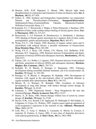 26 Draznin, M.B., R.M. Rapoport, F. Murad, 1986, Myosin light chain
   phosphorylation in contraction and relaxation of intact rat thoracic aorta, Int. J.
   Biochem., 18(10), 917-928.
27 Endres, S., 1996, Synthese und biologischen Eigenschaften von organischen
   Nitraten     mit      Thiosalicylsäure-Teilstruktur,    Inaugural-Dissertation,
   Mathematisch-Natur-wissenschaftliche          Fakultät,    Rheinische-Friedrich-
   Wilhelms-Universität, Bonn, 1-3.
28 Konturek, S.J., T. Brzozowski, J. Majka, J. Pytko-Polonczyk, J. Stachura, 1993,
   Inhibition of nitric oxide synthase delays healing of chronic gastric ulcers, Eur.
   J. Pharmacol., 329(1-3), 215-217.
29 Brzozowski, T., S.J. Konturek, D. Drozdowwicz, A. Dembinski, J. Stachura,
   1995, Healing of chronic gastric ulcerations by L-arginine. Role of nitric oxide,
   prostaglandins, gastrin and polyamines, Digestion, 56(6), 463-471.
30 Wong, P.S.-Y., J.M. Fukuto, 1999, Reaction of organic nitrate esters and S-
   nitrosothiols with reduced flavins: a possible mechanism of bioactivation,
   Drug Metabol. Disp., 27(4), 502-509.
31 Wong, P.S.-Y, J. Hyun, J.M. Fukuto, F.N. Shirota, E.G. DeMaster. D.W.
   Shoeman, H.T. Nagasawa, 1998, Reaction between S-nitrosothiols and thiols:
   generation of nitroxyl (HNO) and subsequent chemistry, Biochemistry, 37(16),
   5362-5371
32 Fukuto, J.M., A.J. Hobbs, L.J. Ignarro, 1993, Reaction between S-nitrosothiols
   and thiols: generation of nitroxyl (HNO) and subsequent chemistry, Biochem.
   Biophys. Res. Commun., 196(2), 707-713.
33 Rudolph, W., R. Blasini, G. Reiniger, U. Brugmann, 1983, Tolerance
   development during isosorbide dinitrate treatment: can it be circumvented?, Z.
   Kardiol., 72 (Suppl. 3), 195-198.
34 Reiniger, G., R. Blasini, U. Burgmann, W. Rudolph, 1994, Development of
   tolerance with regard to the anti-ischemic effect of isosorbide dinitrate in
   regular multiple daily administration, Herz, 9(3), 146-152.
35 Blasini, R., G. Reiniger, W. Rudolph, 1986, Avoidance of tolerance
   development to long term therapy with nitrates through correct dosage, Z.
   Kardiol., 75(Suppl. 3), 42-49
36 Lehmann, J., 1998, Organische Nitrate – Neue Perspektiven für eine alte
   Arzneistoffgruppe, Pharm. in unserer Zeit, 27(2), 52-57.
37 Boertz, A., R. Bonn, 1986, Nitrate therapy without loss of action by correct
   dosage, Z. Kardiol., 75(Suppl. 3), 57-60.
38 Davies, N.M., A.G. Roseth, C.B. Appleyard, W. McKnight, P. Del Soldato, A.
   Calignano, G. Cirino, J.L. Wallace, 1997, Aspirin causes rapid up-regulation of
   cyclo-oxygenase-2 expression in the stomach of rats, Alliment. Pharmacol.
   Ther., 11(6), 69-79.
39 Lolli, M.L., C. Cena, C. Medana, L. Lazzarato, G. Morini, G. Coruzzi, S.
   menarini, R. Fruttero, A. Gasco, 2001, A new class of ibuprofen derivatives
   with reduced gastrotoxicity, J. Med. Chem., 44(21), 3463-3468.

90 – Acta Pharmaceutica Indonesia
 