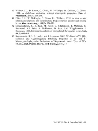 40 Wallace, J.L., B. Reuter, C. Cicala, W. McKnight, M. Grisham, G. Cirino,
   1994, A diclofenac derivative without ulcerogenic properties, Eur. J.
   Pharmacol., 257(3), 249-255.
41 Elliot, S.N., W. McKnight, G. Cirino, J.L. Wallacce, 1995, A nitric oxide-
   releasing nonsteroidal anti-inflammatory drug accelerates gastric ulcer healing
   in rats, Gastroenterology, 109(2), 524-530.
42 Somasundaram, S., S. Rafi, M. Jacob, G. Sitghorsson, T. Mahmud, R.
   Sherwood, A.B. Price, A. McPherson, D. Scott, J.M. Wrigglesworth, I.
   Bjarnason, 1997, Intestinal tolerability of nitroxybutyl-flurbiprofen in rats, Gut,
   40(5), 608-613
43 Kartasasmita, R.E., S. Laufer, and J. Lehmann, 2002, NO-Donors (VII [1]):
   Synthesis and Cyclooxygenase Inhibitory Properties of N- and S-
   Nitrooxypivaloyl-cysteine Derivatives of Naproxen-A Novel Type of NO-
   NSAID, Arch. Pharm. Pharm. Med. Chem., 335(8), 1-4




                                               Vol. XXVII, No. 4, Desember 2002 - 91
 