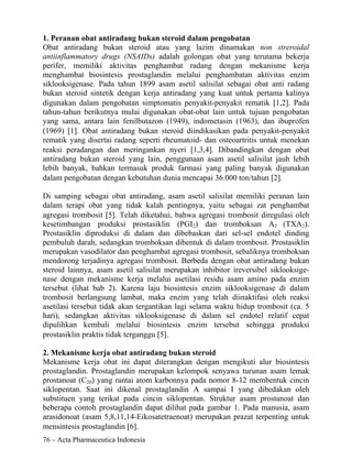 1. Peranan obat antiradang bukan steroid dalam pengobatan
Obat antiradang bukan steroid atau yang lazim dinamakan non streroidal
antiinflammatory drugs (NSAIDs) adalah golongan obat yang terutama bekerja
perifer, memiliki aktivitas penghambat radang dengan mekanisme kerja
menghambat biosintesis prostaglandin melalui penghambatan aktivitas enzim
siklooksigenase. Pada tahun 1899 asam asetil salisilat sebagai obat anti radang
bukan steroid sintetik dengan kerja antiradang yang kuat untuk pertama kalinya
digunakan dalam pengobatan simptomatis penyakit-penyakit rematik [1,2]. Pada
tahun-tahun berikutnya mulai digunakan obat-obat lain untuk tujuan pengobatan
yang sama, antara lain fenilbutazon (1949), indometasin (1963), dan ibuprofen
(1969) [1]. Obat antiradang bukan steroid diindikasikan pada penyakit-penyakit
rematik yang disertai radang seperti rheumatoid- dan osteoartritis untuk menekan
reaksi peradangan dan meringankan nyeri [1,3,4]. Dibandingkan dengan obat
antiradang bukan steroid yang lain, penggunaan asam asetil salisilat jauh lebih
lebih banyak, bahkan termasuk produk farmasi yang paling banyak digunakan
dalam pengobatan dengan kebutuhan dunia mencapai 36.000 ton/tahun [2].

Di samping sebagai obat antiradang, asam asetil salisilat memiliki peranan lain
dalam terapi obat yang tidak kalah pentingnya, yaitu sebagai zat penghambat
agregasi trombosit [5]. Telah diketahui, bahwa agregasi trombosit diregulasi oleh
kesetimbangan produksi prostasiklin (PGI2) dan tromboksan A2 (TXA2).
Prostasiklin diproduksi di dalam dan dibebaskan dari sel-sel endotel dinding
pembuluh darah, sedangkan tromboksan dibentuk di dalam trombosit. Prostasiklin
merupakan vasodilator dan penghambat agregasi trombosit, sebaliknya tromboksan
mendorong terjadinya agregasi trombosit. Berbeda dengan obat antiradang bukan
steroid lainnya, asam asetil salisilat merupakan inhibitor ireversibel siklooksige-
nase dengan mekanisme kerja melalui asetilasi residu asam amino pada enzim
tersebut (lihat bab 2). Karena laju biosintesis enzim siklooksigenase di dalam
trombosit berlangsung lambat, maka enzim yang telah diinaktifasi oleh reaksi
asetilasi tersebut tidak akan tergantikan lagi selama waktu hidup trombosit (ca. 5
hari), sedangkan aktivitas siklooksigenase di dalam sel endotel relatif cepat
dipulihkan kembali melalui biosintesis enzim tersebut sehingga produksi
prostasiklin praktis tidak terganggu [5].

2. Mekanisme kerja obat antiradang bukan steroid
Mekanisme kerja obat ini dapat diterangkan dengan mengikuti alur biosintesis
prostaglandin. Prostaglandin merupakan kelompok senyawa turunan asam lemak
prostanoat (C20) yang rantai atom karbonnya pada nomor 8-12 membentuk cincin
siklopentan. Saat ini dikenal prostaglandin A sampai I yang dibedakan oleh
substituen yang terikat pada cincin siklopentan. Struktur asam prostanoat dan
beberapa contoh prostaglandin dapat dilihat pada gambar 1. Pada manusia, asam
arasidonoat (asam 5,8,11,14-Eikosatetraenoat) merupakan prazat terpenting untuk
mensintesis prostaglandin [6].
76 – Acta Pharmaceutica Indonesia
 