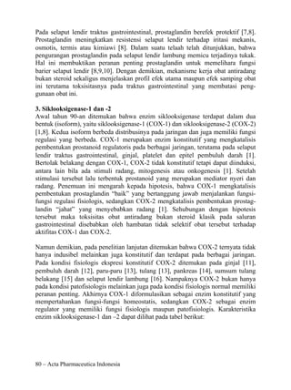 Pada selaput lendir traktus gastrointestinal, prostaglandin berefek protektif [7,8].
Prostaglandin meningkatkan resistensi selaput lendir terhadap iritasi mekanis,
osmotis, termis atau kimiawi [8]. Dalam suatu telaah telah ditunjukkan, bahwa
pengurangan prostaglandin pada selaput lendir lambung memicu terjadinya tukak.
Hal ini membuktikan peranan penting prostaglandin untuk memelihara fungsi
barier selaput lendir [8,9,10]. Dengan demikian, mekanisme kerja obat antiradang
bukan steroid sekaligus menjelaskan profil efek utama maupun efek samping obat
ini terutama toksisitasnya pada traktus gastrointestinal yang membatasi peng-
gunaan obat ini.

3. Siklooksigenase-1 dan -2
Awal tahun 90-an ditemukan bahwa enzim siklooksigenase terdapat dalam dua
bentuk (isoform), yaitu siklooksigenase-1 (COX-1) dan siklooksigenase-2 (COX-2)
[1,8]. Kedua isoform berbeda distribusinya pada jaringan dan juga memiliki fungsi
regulasi yang berbeda. COX-1 merupakan enzim konstitutif yang mengkatalisis
pembentukan prostanoid regulatoris pada berbagai jaringan, terutama pada selaput
lendir traktus gastrointestinal, ginjal, platelet dan epitel pembuluh darah [1].
Bertolak belakang dengan COX-1, COX-2 tidak konstitutif tetapi dapat diinduksi,
antara lain bila ada stimuli radang, mitogenesis atau onkogenesis [1]. Setelah
stimulasi tersebut lalu terbentuk prostanoid yang merupakan mediator nyeri dan
radang. Penemuan ini mengarah kepada hipotesis, bahwa COX-1 mengkatalisis
pembentukan prostaglandin “baik” yang bertanggung jawab menjalankan fungsi-
fungsi regulasi fisiologis, sedangkan COX-2 mengkatalisis pembentukan prostag-
landin “jahat” yang menyebabkan radang [1]. Sehubungan dengan hipotesis
tersebut maka toksisitas obat antiradang bukan steroid klasik pada saluran
gastrointestinal disebabkan oleh hambatan tidak selektif obat tersebut terhadap
aktifitas COX-1 dan COX-2.

Namun demikian, pada penelitian lanjutan ditemukan bahwa COX-2 ternyata tidak
hanya indusibel melainkan juga konstitutif dan terdapat pada berbagai jaringan.
Pada kondisi fisiologis ekspresi konstitutif COX-2 ditemukan pada ginjal [11],
pembuluh darah [12], paru-paru [13], tulang [13], pankreas [14], sumsum tulang
belakang [15] dan selaput lendir lambung [16]. Nampaknya COX-2 bukan hanya
pada kondisi patofisiologis melainkan juga pada kondisi fisiologis normal memiliki
peranan penting. Akhirnya COX-1 diformulasikan sebagai enzim konstitutif yang
mempertahankan fungsi-fungsi homeostatis, sedangkan COX-2 sebagai enzim
regulator yang memiliki fungsi fisiologis maupun patofisiologis. Karakteristika
enzim siklooksigenase-1 dan –2 dapat dilihat pada tabel berikut:




80 – Acta Pharmaceutica Indonesia
 