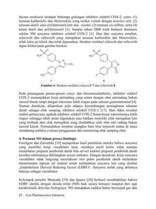 Secara struktural terdapat beberapa golongan inhibitor selektif COX-2, yaitu: (1)
turunan karbosiklis dan Heterosiklis yang terikat visinal dengan moieties aril, (2)
turunan diaril- atau aril/heteroaril-eter dan –tioeter, (3) turunan cis-stilben, serta (4)
keton diaril dan aril/heteroaril [1]. Sampai tahun 2000 telah berhasil disintesis
sekitar 500 senyawa inhibitor selektif COX-2 [1]. Dua dari senyawa tersebut,
celecoxib dan rofecoxib yang merupakan turunan karbosiklis dan Heterosiklis,
telah lolos uji klinik dan telah dipasarkan. Struktur molekul celexoib dan rofecoxib
dapat dilihat pada gambar berikut:
                O       O                               O       O
                    S                                       S
             H2N                                     H3C
                                    N
                                N
                                        CF3                               O

                                                                         O
                H3C                                         F

                            7                                       8
                Gambar 6: Struktur molekul celecoxib 7 dan rofecoxib 8

Pada penanganan pasien-pasien osteo- dan rheumatoidarthritis, inhibitor selektif
COX-2 menunjukkan kerja antiradang yang setara dengan obat antiradang bukan
steroid klasik tetapi dengan toksisitas lebih ringan pada saluran gastrointestinal [4].
Namun demikian, dilaporkan pula adanya kecendrungan peningkatan tekanan
darah sebagai efek samping inhibitor selektif COX-2 [17]. Dari fakta tersebut
timbul pertanyaan, apakah inhibitor selektif COX-2 benar-benar toksisitasnya lebih
ringan sehingga lebih aman digunakan atau bahkan memiliki efek merugikan lain
yang berbeda dari efek merugikan yang disebabkan oleh obat anti radang bukan
steroid klasik. Permasalahan tersebut mungkin baru bisa terjawab tuntas di masa
mendatang melalui evaluasi penggunaan dan monitoring efek samping obat.

4. Peranan NO dalam proses fisiologis
Furchgott dan Zawadzki [18] melaporkan hasil penelitian mereka bahwa senyawa
yang memiliki kerja vasodilator kuat, misalnya asetil kolin, tidak mampu
mendilatasi preparat pembuluh darah bila sel-sel endotel preparat pembuluh darah
tersebut sebelumnya dihilangkan secara mekanis. Dengan demikian, kerja senyawa
vasodilator tidak langsung merelaksasi otot polos pembuluh darah melainkan
menstimulasi lapisan sel endotel untuk melepaskan senyawa lain yang disebut
„Endothelium Derived Relaxing Factor (EDRF)“. Senyawa inilah yang akhirnya
bekerja sebagai vasodilator.

Kelompok peneliti Moncada [19] dan Ignaro [20] berhasil membuktikan bahwa
EDRF identik dengan oksida nitrat (NO) baik secara kimiawi maupun dari segi
karakteristik aktivitas biologinya. NO merupakan radikal bebas berwujud gas dan

82 – Acta Pharmaceutica Indonesia
 