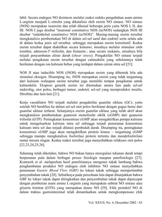 labil. Secara endogen NO disintesis melalui reaksi redoks pengubahan asam amino
L-arginin menjadi L-sitrulin yang dikatalisis oleh enzim NO sintase. NO sintase
(NOS) merupakan isoenzim dan telah dikenal beberapa jenis yaitu NOS I, II, dan
III. NOS I juga disebut “neuronal constitutive NOS (ncNOS) sedangkan NOS III
disebut “endothelial constitutive NOS (ecNOS)”. Masing-masing enzim tersebut
mengkatalisis pembentukan NO di dalam sel-sel saraf dan endotel serta selalu ada
di dalam kedua jenis sel tersebut, sehingga merupakan enzim konstitutif. Kedua
enzim tersebut dapat diaktifkan secara kimiawi, misalnya melalui stimulasi oleh
trombin, adenosin-5`-trifosfat, dan histamin ; atau secara mekanis, misalnya bila
terjadi penyumbatan aliran darah (shear stress). Pengaktifan NO sintase terjadi
melalui pengikatan enzim tersebut dengan calmodulin yang sebelumnya telah
berikatan dengan ion kalsium bebas yang terdapat dalam cairan intra sel [21].

NOS II atau inducible NOS (iNOS) merupakan enzim yang dibentuk bila ada
stimulasi eksogen. Disamping itu, iNOS merupakan enzim yang tidak tergantung
dari kalsium walaupun enzim tersebut juga memiliki tempat pengikatan untuk
kalmodulin. Ekspresi genetik enzim ini ditemukan antara lain pada sel-sel
makrofag, otot polos, berbagai tumor, endotel, sel-sel yang memproduksi insulin,
fibroblas dan lain-lain [21].

Kerja vasodilator NO terjadi melalui pengaktifan guanilat siklase (GC), yaitu
setelah NO berdifusi ke dalam sel-sel otot polos berikatan dengan gugus heme dari
guanilat siklase terlarut. Selanjutnya enzim guanilat siklase yang telah aktif akan
mengkatalisis pembentukan guanosin monofosfat siklik (cGMP) dari guanosin
trifosfat (GTP). Peningkatan konsentrasi cGMP akan mengaktifkan pompa kalsium
untuk mengeluarkan kalsium intra sel sehingga terjadi penurunan konsentrasi
kalsium intra sel dan terjadi dilatasi pembuluh darah. Disamping itu, peningkatan
konsentrasi cGMP juga akan mengaktifkan protein kinase – tergantung cGMP
sehingga mampu mengkatalisis fosforilasi protein tertentu dan mendefosforilasi
rantai miosin ringan. Kedua reaksi tersebut juga menyebabkan relaksasi otot polos
[22,23,24,25,26].

Sekarang telah diketahui, bahwa NO bukan hanya meregulasi tekanan darah tetapi
berperanan pula dalam berbagai proses fisiologis maupun patofisiologis [27].
Konturek et al. melaporkan hasil penelitiannya mengenai tukak lambung bahwa
penghambatan produksi NO endogen oleh inhibitor NO sintase menyebabkan
penurunan Gastric Blood Flow (GBF) ke lokasi tukak sehingga memperlambat
penyembuhan tukak [28]. Sebaliknya pada percobaan lain dapat ditunjukkan bahwa
GBF ke lokasi tukak dapat ditingkatkan dan penyembuhan tukak dapat dipercepat
dengan pemberian asam amino L-arginin yang merupakan subtrat NO sintase atau
gliserin trinitrat (GTN) yang merupakan donor NO [29]. Efek protektif NO di
dalam traktus gastrointestinal telah dimanfaatkan untuk mengkompensasi efek

                                              Vol. XXVII, No. 4, Desember 2002 - 83
 