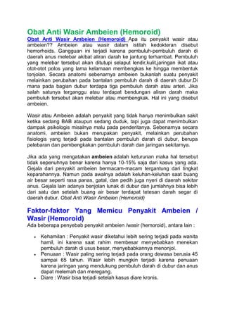 Obat Anti Wasir Ambeien (Hemoroid)
Obat Anti Wasir Ambeien (Hemoroid)_Apa itu penyakit wasir atau
ambeien?? Ambeien atau wasir dalam istilah kedokteran disebut
hemorhoids. Gangguan ini terjadi karena pembuluh-pembuluh darah di
daerah anus melebar akibat aliran darah ke jantung terhambat. Pembuluh
yang melebar tersebut akan ditutupi selaput lendir,kulit,jaringan ikat atau
otot-otot polos yang lama kelamaan membengkas ke hingga membentuk
tonjolan. Secara anatomi sebenarnya ambeien bukanlah suatu penyakit
melainkan perubahan pada bantalan pembuluh darah di daerah dubur.Di
mana pada bagian dubur terdapa tiga pembuluh darah atau arteri. Jika
salah satunya terganggu atau terdapat bendungan aliran darah maka
pembuluh tersebut akan melebar atau membengkak. Hal ini yang disebut
ambeien.
Wasir atau Ambeien adalah penyakit yang tidak hanya menimbulkan sakit
ketika sedang BAB ataupun sedang duduk, tapi juga dapat menimbulkan
dampak psikologis misalnya malu pada penderitanya. Sebenarnya secara
anatomi, ambeien bukan merupakan penyakit, melainkan perubahan
fisiologis yang terjadi pada bantalan pembuluh darah di dubur, berupa
pelebaran dan pembengkakan pembuluh darah dan jaringan sekitarnya.
Jika ada yang mengatakan ambeien adalah keturunan maka hal tersebut
tidak sepenuhnya benar karena hanya 10-15% saja dari kasus yang ada.
Gejala dari penyakit ambeien bermacam-macam tergantung dari tingkat
keparahannya. Namun pada awalnya adalah keluhan-keluhan saat buang
air besar seperti rasa panas, gatal, dan pedih juga nyeri di daerah sekitar
anus. Gejala lain adanya benjolan lunak di dubur dan jumlahnya bisa lebih
dari satu dan setelah buang air besar terdapat tetesan darah segar di
daerah dubur. Obat Anti Wasir Ambeien (Hemoroid)
Faktor-faktor Yang Memicu Penyakit Ambeien /
Wasir (Hemoroid)
Ada beberapa penyebab penyakit ambeien /wasir (hemoroid), antara lain :
 Kehamilan : Penyakit wasir diketahui lebih sering terjadi pada wanita
hamil, ini karena saat rahim membesar menyebabkan menekan
pembuluh darah di usus besar, menyebabkannya menonjol.
 Penuaan : Wasir paling sering terjadi pada orang dewasa berusia 45
sampai 65 tahun. Wasir lebih mungkin terjadi karena penuaan
karena jaringan yang mendukung pembuluh darah di dubur dan anus
dapat melemah dan meregang.
 Diare : Wasir bisa terjadi setelah kasus diare kronis.
 