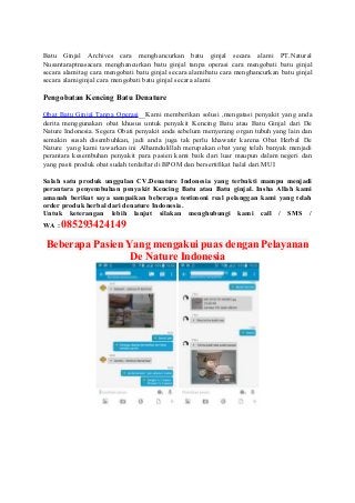 Batu Ginjal Archives cara menghancurkan batu ginjal secara alami PT.Natural
Nusantaraptnasacara menghancurkan batu ginjal tanpa operasi cara mengobati batu ginjal
secara alamitag cara mengobati batu ginjal secara alamibatu cara menghancurkan batu ginjal
secara alamiginjal cara mengobati batu ginjal secara alami
Pengobatan Kencing Batu Denature
Obat Batu Ginjal Tanpa Operasi__Kami memberikan solusi ,mengatasi penyakit yang anda
derita menggunakan obat khusus untuk penyakit Kencing Batu atau Batu Ginjal dari De
Nature Indonesia. Segera Obati penyakit anda sebelum menyerang organ tubuh yang lain dan
semakin susah disembuhkan, jadi anda juga tak perlu khawatir karena Obat Herbal De
Nature yang kami tawarkan ini Alhamdulillah merupakan obat yang telah banyak menjadi
perantara kesembuhan penyakit para pasien kami baik dari luar maupun dalam negeri dan
yang pasti produk obat sudah terdaftar di BPOM dan bersertifikat halal dari MUI
Salah satu produk unggulan CV.Denature Indonesia yang terbukti mampu menjadi
perantara penyembuhan penyakit Kencing Batu atau Batu ginjal. Insha Allah kami
amanah berikut saya sampaikan beberapa testimoni real pelanggan kami yang telah
order produk herbal dari denature Indonesia.
Untuk keterangan lebih lanjut silakan menghubungi kami call / SMS /
WA : 085293424149
Beberapa Pasien Yang mengakui puas dengan Pelayanan
De Nature Indonesia
 