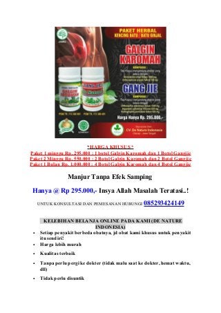*HARGA KHUSUS *
Paket 1 minggu Rp. 295.000 : 1 botol Galgin Karomah dan 1 Botol Gangjie
Paket 2 Minggu Rp. 550.000 : 2 Botol Galgin Karomah dan 2 Botol Gangjie
Paket 1 Bulan Rp. 1.000.000 : 4 Botol Galgin Karomah dan 4 Botol Gangjie
Manjur Tanpa Efek Samping
Hanya @ Rp 295.000,- Insya Allah Masalah Teratasi..!
UNTUK KONSULTASI DAN PEMESANAN HUBUNGI 085293424149
KELEBIHAN BELANJA ONLINE PADA KAMI (DE NATURE
INDONESIA)
• Setiap penyakit berbeda obatnya, jd obat kami khusus untuk penyakit
itu sendiri!
• Harga lebih murah
• Kualitas terbaik
• Tanpa perlu pergi ke dokter (tidak malu saat ke dokter, hemat waktu,
dll)
• Tidak perlu disuntik
 