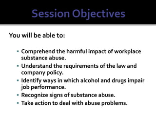 You will be able to:
 Comprehend the harmful impact of workplace
substance abuse.
 Understand the requirements of the law and
company policy.
 Identify ways in which alcohol and drugs impair
job performance.
 Recognize signs of substance abuse.
 Take action to deal with abuse problems.
 