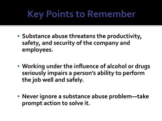  Substance abuse threatens the productivity,
safety, and security of the company and
employees.
 Working under the influence of alcohol or drugs
seriously impairs a person’s ability to perform
the job well and safely.
 Never ignore a substance abuse problem—take
prompt action to solve it.
 