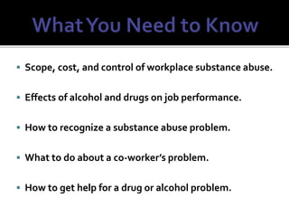  Scope, cost, and control of workplace substance abuse.
 Effects of alcohol and drugs on job performance.
 How to recognize a substance abuse problem.
 What to do about a co-worker’s problem.
 How to get help for a drug or alcohol problem.
 