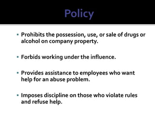  Prohibits the possession, use, or sale of drugs or
alcohol on company property.
 Forbids working under the influence.
 Provides assistance to employees who want
help for an abuse problem.
 Imposes discipline on those who violate rules
and refuse help.
 