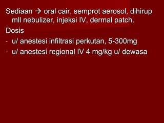 Sediaan  oral cair, semprot aerosol, dihirup
  mll nebulizer, injeksi IV, dermal patch.
Dosis
- u/ anestesi infiltrasi perkutan, 5-300mg
- u/ anestesi regional IV 4 mg/kg u/ dewasa
 