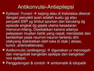 Antikonvulsi-Antiepilepsi
   Epilepsi :Yunani  kejang atau di Indonesia dikenal
    dengan penyakit ayan adalah suatu gg atau
    penyakit SSP yg timbul spontan dan berulang dg
    episode singkat dg gejala utama kesadaran
    menurun-hilang. Disebabkan karena adanya
    pelepasan muatan listrik yang cepat, mendadak dan
    berlebihan pada neurron-neuron tertentu dlm
    otakyang diakibatkan oleh luka di otak ( abses,
    tumor, arteriosklerosis).
   Antikonvulsi (antikejang)  digunakan u/ mencegah
    dan mengobati bangkitan epilepsi dan bangkitan
    non epilepsi.
   Penggolongan & contoh  simtomatik & idiopatik
 